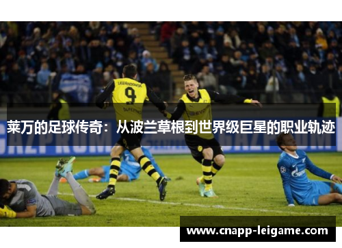 莱万的足球传奇:从波兰草根到世界级巨星的职业轨迹 莱万的足球传奇:从波兰草根到世界级巨星的职业轨迹