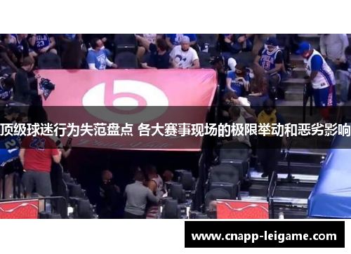 顶级球迷行为失范盘点 各大赛事现场的极限举动和恶劣影响 顶级球迷行为失范盘点 各大赛事现场的极限举动和恶劣影响