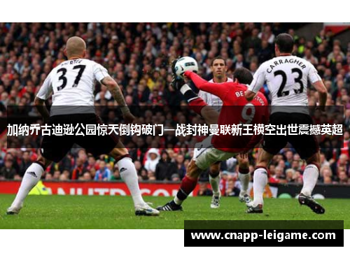 加纳乔古迪逊公园惊天倒钩破门一战封神曼联新王横空出世震撼英超 加纳乔古迪逊公园惊天倒钩破门一战封神曼联新王横空出世震撼英超