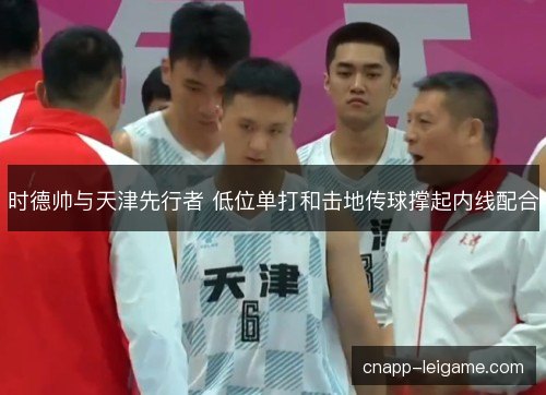 时德帅与天津先行者 低位单打和击地传球撑起内线配合